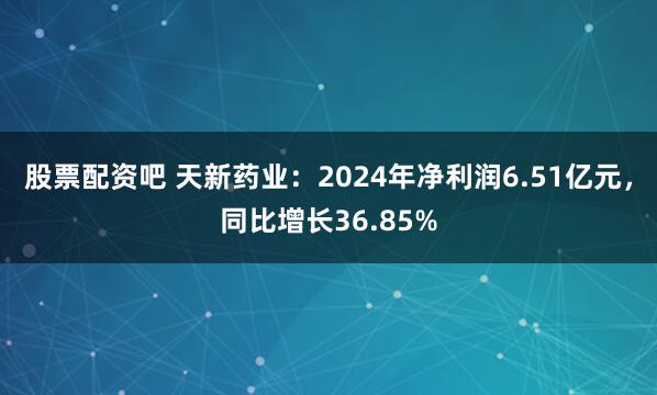 股票配资吧 天新药业：2024年净利润6.51亿元，同比增长36.85%