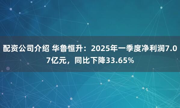 配资公司介绍 华鲁恒升：2025年一季度净利润7.07亿元，同比下降33.65%