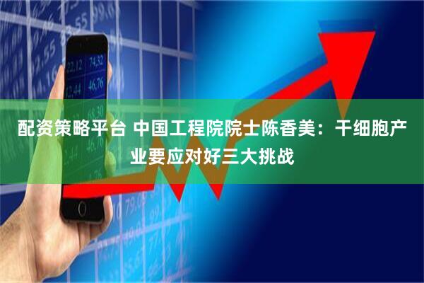 配资策略平台 中国工程院院士陈香美：干细胞产业要应对好三大挑战