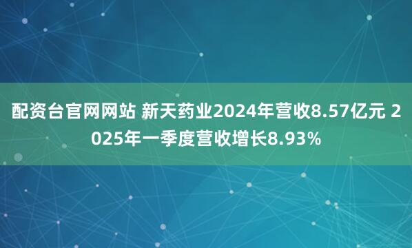 配资台官网网站 新天药业2024年营收8.57亿元 2025年一季度营收增长8.93%