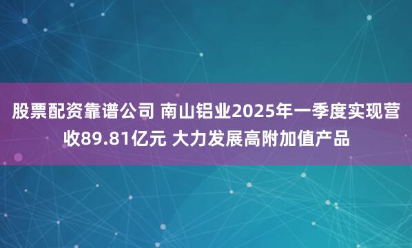 股票配资靠谱公司 南山铝业2025年一季度实现营收89.81亿元 大力发展高附加值产品