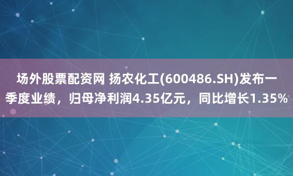 场外股票配资网 扬农化工(600486.SH)发布一季度业绩，归母净利润4.35亿元，同比增长1.35%