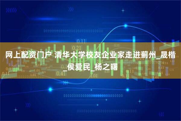 网上配资门户 清华大学校友企业家走进蓟州_晟楷_侯爱民_杨之曙