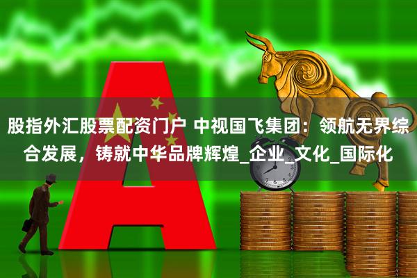 股指外汇股票配资门户 中视国飞集团：领航无界综合发展，铸就中华品牌辉煌_企业_文化_国际化