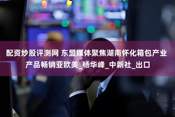 配资炒股评测网 东盟媒体聚焦湖南怀化箱包产业 产品畅销亚欧美_杨华峰_中新社_出口