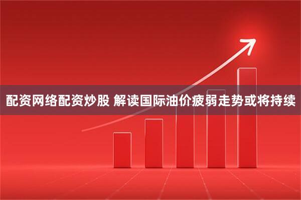 配资网络配资炒股 解读国际油价疲弱走势或将持续