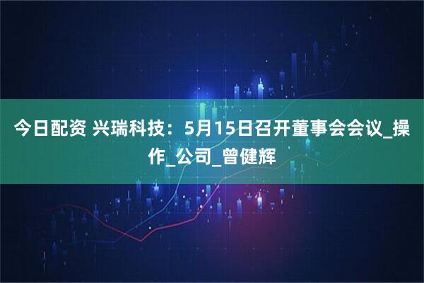 今日配资 兴瑞科技：5月15日召开董事会会议_操作_公司_曾健辉