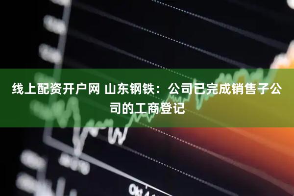 线上配资开户网 山东钢铁：公司已完成销售子公司的工商登记