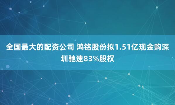 全国最大的配资公司 鸿铭股份拟1.51亿现金购深圳驰速83%股权