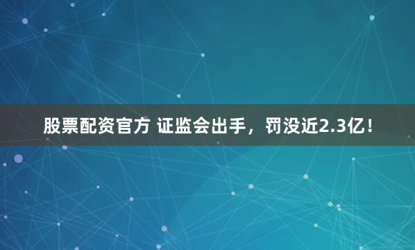 股票配资官方 证监会出手，罚没近2.3亿！