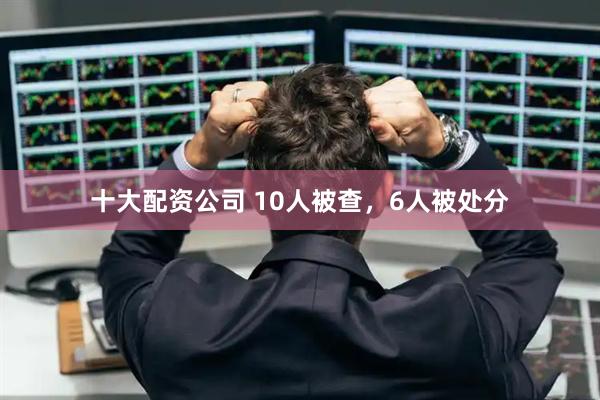 十大配资公司 10人被查，6人被处分