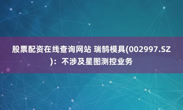 股票配资在线查询网站 瑞鹄模具(002997.SZ)：不涉及星图测控业务