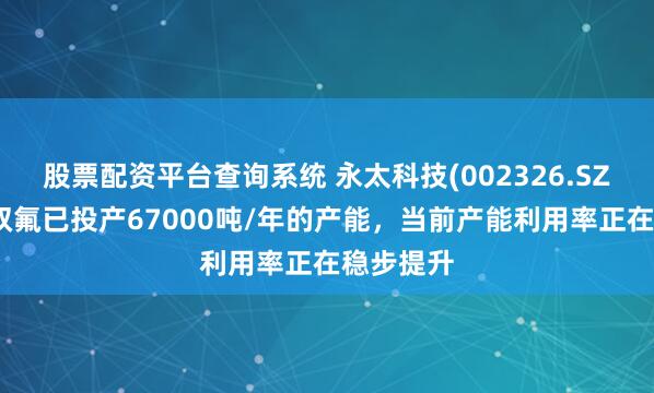 股票配资平台查询系统 永太科技(002326.SZ)：液态双氟已投产67000吨/年的产能，当前产能利用率正在稳步提升