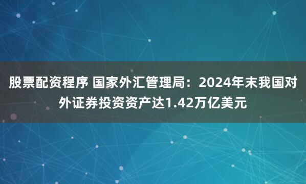 股票配资程序 国家外汇管理局：2024年末我国对外证券投资资产达1.42万亿美元