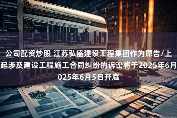 公司配资炒股 江苏弘盛建设工程集团作为原告/上诉人的1起涉及建设工程施工合同纠纷的诉讼将于2025年6月5日开庭