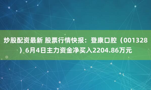 炒股配资最新 股票行情快报：登康口腔（001328）6月4日主力资金净买入2204.86万元