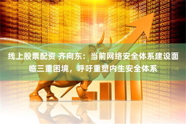 线上股票配资 齐向东：当前网络安全体系建设面临三重困境，呼吁重塑内生安全体系