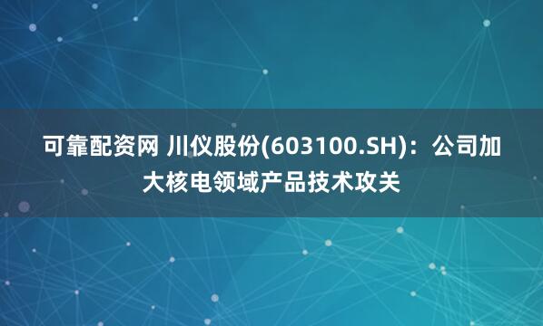 可靠配资网 川仪股份(603100.SH)：公司加大核电领域产品技术攻关