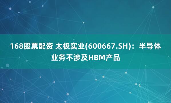 168股票配资 太极实业(600667.SH)：半导体业务不涉及HBM产品