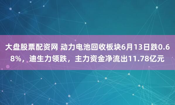 大盘股票配资网 动力电池回收板块6月13日跌0.68%，迪生力领跌，主力资金净流出11.78亿元