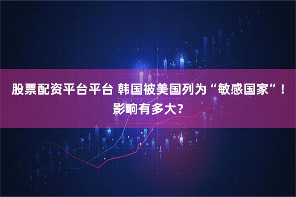 股票配资平台平台 韩国被美国列为“敏感国家”！影响有多大？