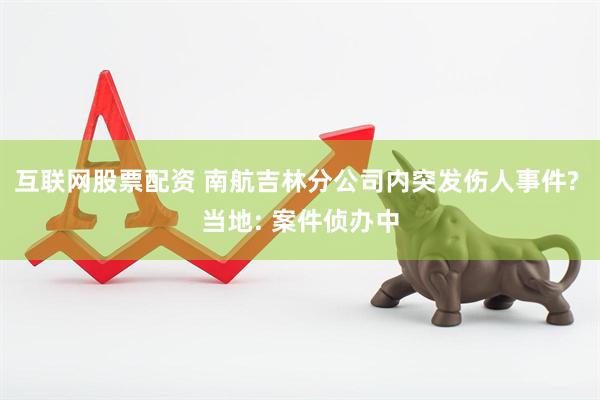 互联网股票配资 南航吉林分公司内突发伤人事件? 当地: 案件侦办中