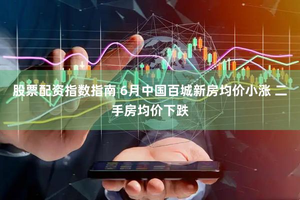 股票配资指数指南 6月中国百城新房均价小涨 二手房均价下跌