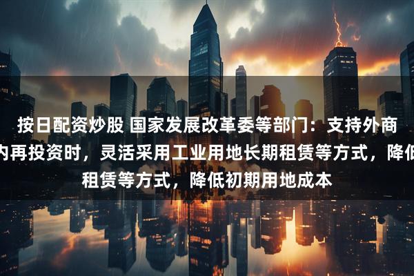 按日配资炒股 国家发展改革委等部门：支持外商投资企业在境内再投资时，灵活采用工业用地长期租赁等方式，降低初期用地成本