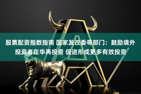 股票配资指数指南 国家发改委等部门：鼓励境外投资者在华再投资 促进形成更多有效投资