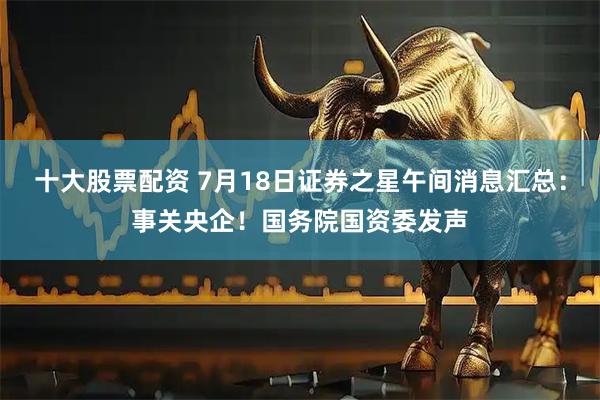 十大股票配资 7月18日证券之星午间消息汇总：事关央企！国务院国资委发声