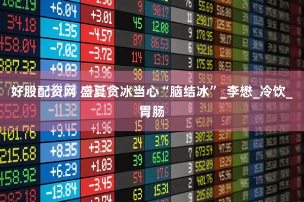 好股配资网 盛夏贪冰当心“脑结冰”_李懋_冷饮_胃肠