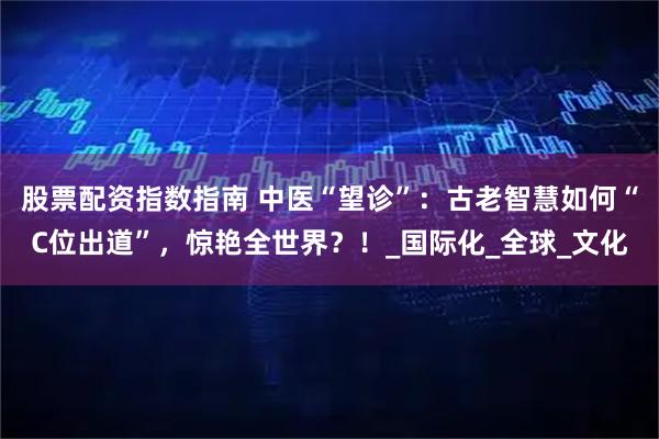 股票配资指数指南 中医“望诊”：古老智慧如何“C位出道”，惊艳全世界？！_国际化_全球_文化
