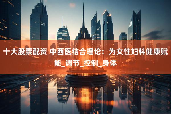 十大股票配资 中西医结合理论：为女性妇科健康赋能_调节_控制_身体