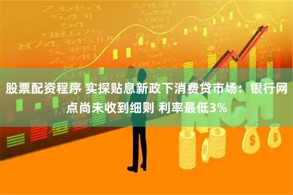 股票配资程序 实探贴息新政下消费贷市场：银行网点尚未收到细则 利率最低3%