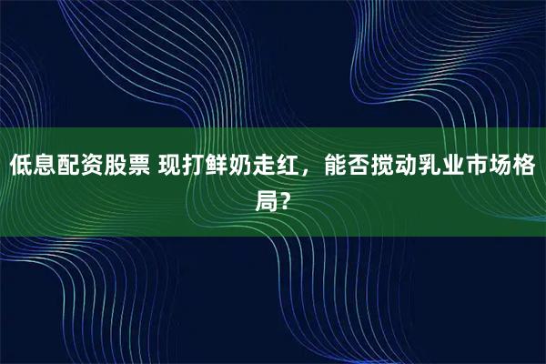 低息配资股票 现打鲜奶走红，能否搅动乳业市场格局？