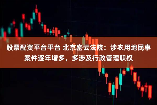 股票配资平台平台 北京密云法院：涉农用地民事案件逐年增多，多涉及行政管理职权