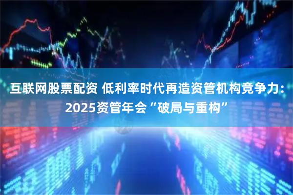 互联网股票配资 低利率时代再造资管机构竞争力：2025资管年会“破局与重构”