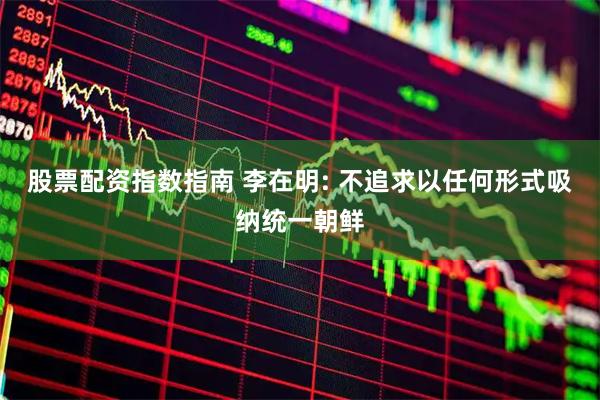 股票配资指数指南 李在明: 不追求以任何形式吸纳统一朝鲜